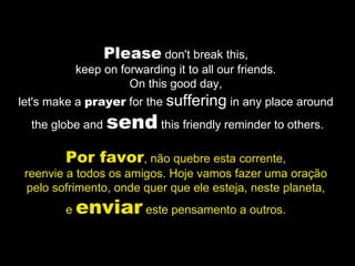 Please  don't break this,  keep on forwarding it to all our friends.  On this good day,  let's make a  prayer  for the  suffering  in any place around  the globe and  send  this friendly reminder to others. Por favor , não quebre esta corrente,  reenvie a todos os amigos. Hoje vamos fazer uma oração  pelo sofrimento, onde quer que ele esteja, neste planeta,  e  enviar  este pensamento a outros.  