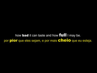 how  bad  it can taste and how  full  I may be.  por  pior  que eles sejam, e por mais  cheio  que eu esteja.   