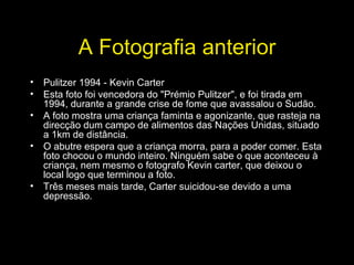 A Fotografia anterior Pulitzer 1994 - Kevin Carter Esta foto foi vencedora do "Prémio Pulitzer", e foi tirada em 1994, durante a grande crise de fome que avassalou o Sudão. A foto mostra uma criança faminta e agonizante, que rasteja na direcção dum campo de alimentos das Nações Unidas, situado a 1km de distância. O abutre espera que a criança morra, para a poder comer. Esta foto chocou o mundo inteiro. Ninguém sabe o que aconteceu à criança, nem mesmo o fotografo Kevin carter, que deixou o local logo que terminou a foto. Três meses mais tarde, Carter suicidou-se devido a uma depressão. 