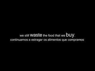 we still  waste  the food that we  buy . continuamos a estragar os alimentos que compramos  