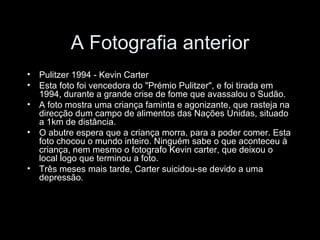 A Fotografia anterior Pulitzer 1994 - Kevin Carter Esta foto foi vencedora do "Prémio Pulitzer", e foi tirada em 1994, durante a grande crise de fome que avassalou o Sudão. A foto mostra uma criança faminta e agonizante, que rasteja na direcção dum campo de alimentos das Nações Unidas, situado a 1km de distância. O abutre espera que a criança morra, para a poder comer. Esta foto chocou o mundo inteiro. Ninguém sabe o que aconteceu à criança, nem mesmo o fotografo Kevin carter, que deixou o local logo que terminou a foto. Três meses mais tarde, Carter suicidou-se devido a uma depressão. 