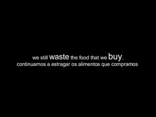 we still  waste  the food that we  buy . continuamos a estragar os alimentos que compramos  