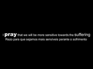 I  pray  that we will be more sensitive towards the  suffering Rezo para que sejamos mais sensíveis perante o sofrimento  
