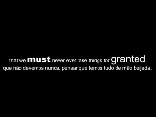 that we  must  never ever take things for  granted . que não devemos nunca, pensar que temos tudo de mão beijada.  