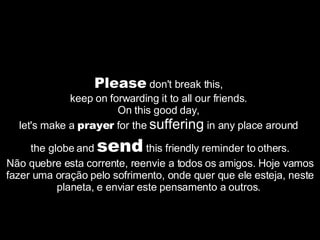 Please  don't break this,  keep on forwarding it to all our friends.  On this good day,  let's make a  prayer  for the  suffering  in any place around  the globe and  send  this friendly reminder to others. Não quebre esta corrente, reenvie a todos os amigos. Hoje vamos fazer uma oração pelo sofrimento, onde quer que ele esteja, neste planeta, e enviar este pensamento a outros.  