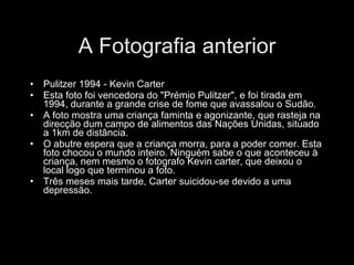 A Fotografia anterior Pulitzer 1994 - Kevin Carter Esta foto foi vencedora do "Prémio Pulitzer", e foi tirada em 1994, durante a grande crise de fome que avassalou o Sudão. A foto mostra uma criança faminta e agonizante, que rasteja na direcção dum campo de alimentos das Nações Unidas, situado a 1km de distância. O abutre espera que a criança morra, para a poder comer. Esta foto chocou o mundo inteiro. Ninguém sabe o que aconteceu à criança, nem mesmo o fotografo Kevin carter, que deixou o local logo que terminou a foto. Três meses mais tarde, Carter suicidou-se devido a uma depressão. 