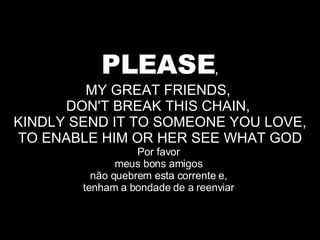 PLEASE , MY GREAT FRIENDS,  DON'T BREAK THIS CHAIN,  KINDLY SEND IT TO SOMEONE YOU LOVE, TO ENABLE HIM OR HER SEE WHAT GOD Por favor  meus bons amigos  não quebrem esta corrente e,  tenham a bondade de a reenviar  