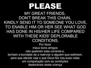 PLEASE , MY GREAT FRIENDS,  DON'T BREAK THIS CHAIN,  KINDLY SEND IT TO SOMEONE YOU LOVE, TO ENABLE HIM OR HER SEE WHAT GOD HAS DONE IN HIS/HER LIFE COMPARED WITH THESE KIDS' DEPLORABLE CONDITIONS. Por favor  meus bons amigos  não quebrem esta corrente e,  tenham a bondade de a reenviar a alguém que estimem,  para que ele/ela veja o que Deus fez nas suas vidas  em comparação com as condições  deploráveis desta criança  