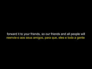 forward it to your friends, so our friends and all people will
reenvie-o aos seus amigos, para que, eles e toda a gente
 