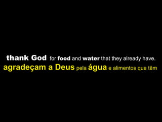 thank God for food and water that they already have.
agradeçam a Deus pela água e alimentos que têm
 