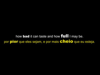 how bad it can taste and how full I may be.
por pior que eles sejam, e por mais cheio que eu esteja.
 