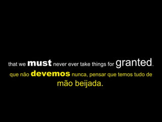 that we must never ever take things for granted.
que não devemos nunca, pensar que temos tudo de
mão beijada.
 