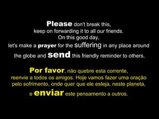 Please don't break this,
keep on forwarding it to all our friends.
On this good day,
let's make a prayer for the suffering in any place around
the globe and send this friendly reminder to others.
Por favor, não quebre esta corrente,
reenvie a todos os amigos. Hoje vamos fazer uma oração
pelo sofrimento, onde quer que ele esteja, neste planeta,
e enviar este pensamento a outros.
 