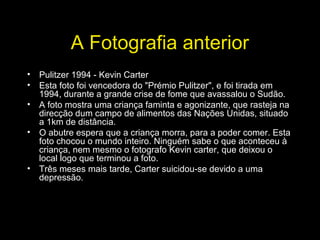 A Fotografia anterior
• Pulitzer 1994 - Kevin Carter
• Esta foto foi vencedora do "Prémio Pulitzer", e foi tirada em
1994, durante a grande crise de fome que avassalou o Sudão.
• A foto mostra uma criança faminta e agonizante, que rasteja na
direcção dum campo de alimentos das Nações Unidas, situado
a 1km de distância.
• O abutre espera que a criança morra, para a poder comer. Esta
foto chocou o mundo inteiro. Ninguém sabe o que aconteceu à
criança, nem mesmo o fotografo Kevin carter, que deixou o
local logo que terminou a foto.
• Três meses mais tarde, Carter suicidou-se devido a uma
depressão.
 