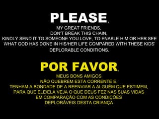 PLEASE,
MY GREAT FRIENDS,
DON'T BREAK THIS CHAIN,
KINDLY SEND IT TO SOMEONE YOU LOVE, TO ENABLE HIM OR HER SEE
WHAT GOD HAS DONE IN HIS/HER LIFE COMPARED WITH THESE KIDS'
DEPLORABLE CONDITIONS.
POR FAVOR,
MEUS BONS AMIGOS
NÃO QUEBREM ESTA CORRENTE E,
TENHAM A BONDADE DE A REENVIAR A ALGUÉM QUE ESTIMEM,
PARA QUE ELE/ELA VEJA O QUE DEUS FEZ NAS SUAS VIDAS
EM COMPARAÇÃO COM AS CONDIÇÕES
DEPLORÁVEIS DESTA CRIANÇA
 