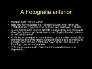 A Fotografia anterior Pulitzer 1994 - Kevin Carter Esta foto foi vencedora do "Prémio Pulitzer", e foi tirada em 1994, durante a grande crise de fome que avassalou o Sudão. A foto mostra uma criança faminta e agonizante, que rasteja na direcção dum campo de alimentos das Nações Unidas, situado a 1km de distância. O abutre espera que a criança morra, para a poder comer. Esta foto chocou o mundo inteiro. Ninguém sabe o que aconteceu à criança, nem mesmo o fotografo Kevin carter, que deixou o local logo que terminou a foto. Três meses mais tarde, Carter suicidou-se devido a uma depressão. 