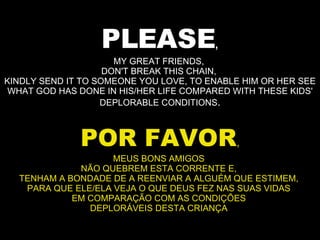 PLEASE , MY GREAT FRIENDS,  DON'T BREAK THIS CHAIN,  KINDLY SEND IT TO SOMEONE YOU LOVE, TO ENABLE HIM OR HER SEE WHAT GOD HAS DONE IN HIS/HER LIFE COMPARED WITH THESE KIDS' DEPLORABLE CONDITIONS . POR FAVOR , MEUS BONS AMIGOS  NÃO QUEBREM ESTA CORRENTE E,  TENHAM A BONDADE DE A REENVIAR A ALGUÉM QUE ESTIMEM,  PARA QUE ELE/ELA VEJA O QUE DEUS FEZ NAS SUAS VIDAS  EM COMPARAÇÃO COM AS CONDIÇÕES  DEPLORÁVEIS DESTA CRIANÇA  