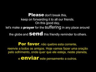 Please  don't break this,  keep on forwarding it to all our friends.  On this good day,  let's make a  prayer  for the  suffering  in any place around  the globe and  send  this friendly reminder to others. Por favor , não quebre esta corrente,  reenvie a todos os amigos. Hoje vamos fazer uma oração  pelo sofrimento, onde quer que ele esteja, neste planeta,  e  enviar  este pensamento a outros.  