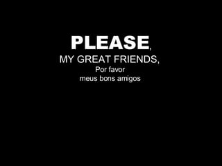 PLEASE , MY GREAT FRIENDS,  Por favor  meus bons amigos  