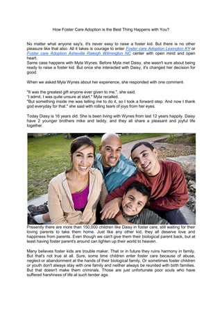 How Foster Care Adoption is the Best Thing Happens with You?
No matter what anyone say's, it's never easy to raise a foster kid. But there is no other
pleasure like that also. All it takes is courage to enter Foster care Adoption Lexington KY or
Foster care Adoption Asheville Raleigh Wilmington NC center with open mind and open
heart.
Same case happens with Myla Wynes. Before Myla met Daisy, she wasn't sure about being
ready to raise a foster kid. But once she interacted with Daisy, it's changed her decision for
good.
When we asked Myla Wynes about her experience, she responded with one comment.
"It was the greatest gift anyone ever given to me.", she said.
“I admit, I was quite unsure at start." Myla recalled.
"But something inside me was telling me to do it, so I took a forward step. And now I thank
god everyday for that." she said with rolling tears of joys from her eyes.
Today Diasy is 16 years old. She is been living with Wynes from last 12 years happily. Daisy
have 2 younger brothers mike and teddy, and they all share a pleasant and joyful life
together.
Presently there are more than 150,000 children like Daisy in foster care, still waiting for their
loving parents to take them home. Just like any other kid, they all deserve love and
happiness from parents. Even though we can't give them their biological parent back, but at
least having foster parent's around can lighten up their world to heaven.
Many believes foster kids are trouble maker. That or in future they ruins harmony in family.
But that's not true at all. Sure, some time children enter foster care because of abuse,
neglect or abandonment at the hands of their biological family, Or sometimes foster children
or youth don't always stay with one family and neither always be reunited with birth families.
But that doesn't make them criminals. Those are just unfortunate poor souls who have
suffered harshness of life at such tender age.
 