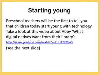 Starting young
Preschool teachers will be the first to tell you
that children today start young with technology.
Take a look at this video about Abby ‘What
digital natives want from their library’:
http://www.youtube.com/watch?v=7_zzPBbXjWs
(see the next slide)
 