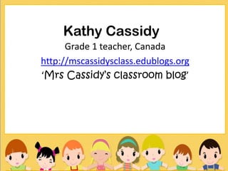 Kathy Cassidy
      Grade 1 teacher, Canada
http://mscassidysclass.edublogs.org
‘Mrs Cassidy’s classroom blog’
 