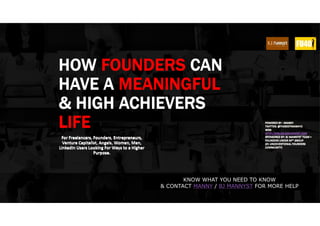 HOW FOUNDERS CAN
HAVE A MEANINGFUL
& HIGH ACHIEVERS
LIFE
For Freelancers, Founders, Entrepreneurs,
Venture Capitalist, Angels, Women, Men,
LinkedIn Users Looking For Ways to a Higher
Purpose.
POWERED BY : MANNY
TWITTER: @THEBESTMANNYO
WEB:
HTTP://MBLOG.BJMANNYST.COM
SPONSORED BY: BJ MANNYST TEAM +
FOUNDERS UNDER 40™ GROUP
(#1 UNCOVENTIONAL FOUNDERS
COMMUNITY)
KNOW WHAT YOU NEED TO KNOW
& CONTACT MANNY / BJ MANNYST FOR MORE HELP
 