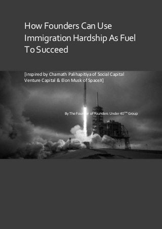 ALL RIGHTS RESERVED
HowFoundersCanUse
ImmigrationHardshipAsFuel
ToSucceed
[inspired by Chamath Palihapitiya of Social Capital
Venture Capital & Elon Musk of SpaceX]
By The Founder of Founders Under 40™ Group
 