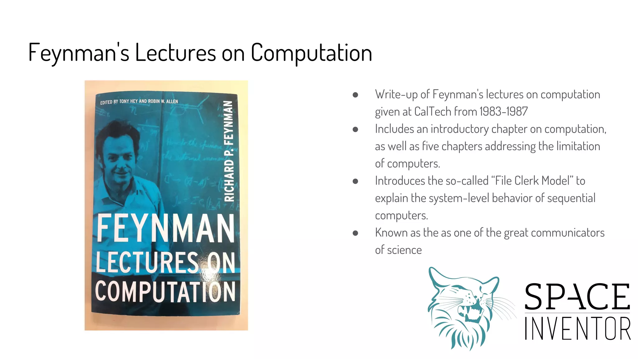 Feynman's Lectures on Computation
● Write-up of Feynman's lectures on computation
given at CalTech from 1983-1987
● Includes an introductory chapter on computation,
as well as five chapters addressing the limitation
of computers.
● Introduces the so-called “File Clerk Model” to
explain the system-level behavior of sequential
computers.
● Known as the as one of the great communicators
of science
 