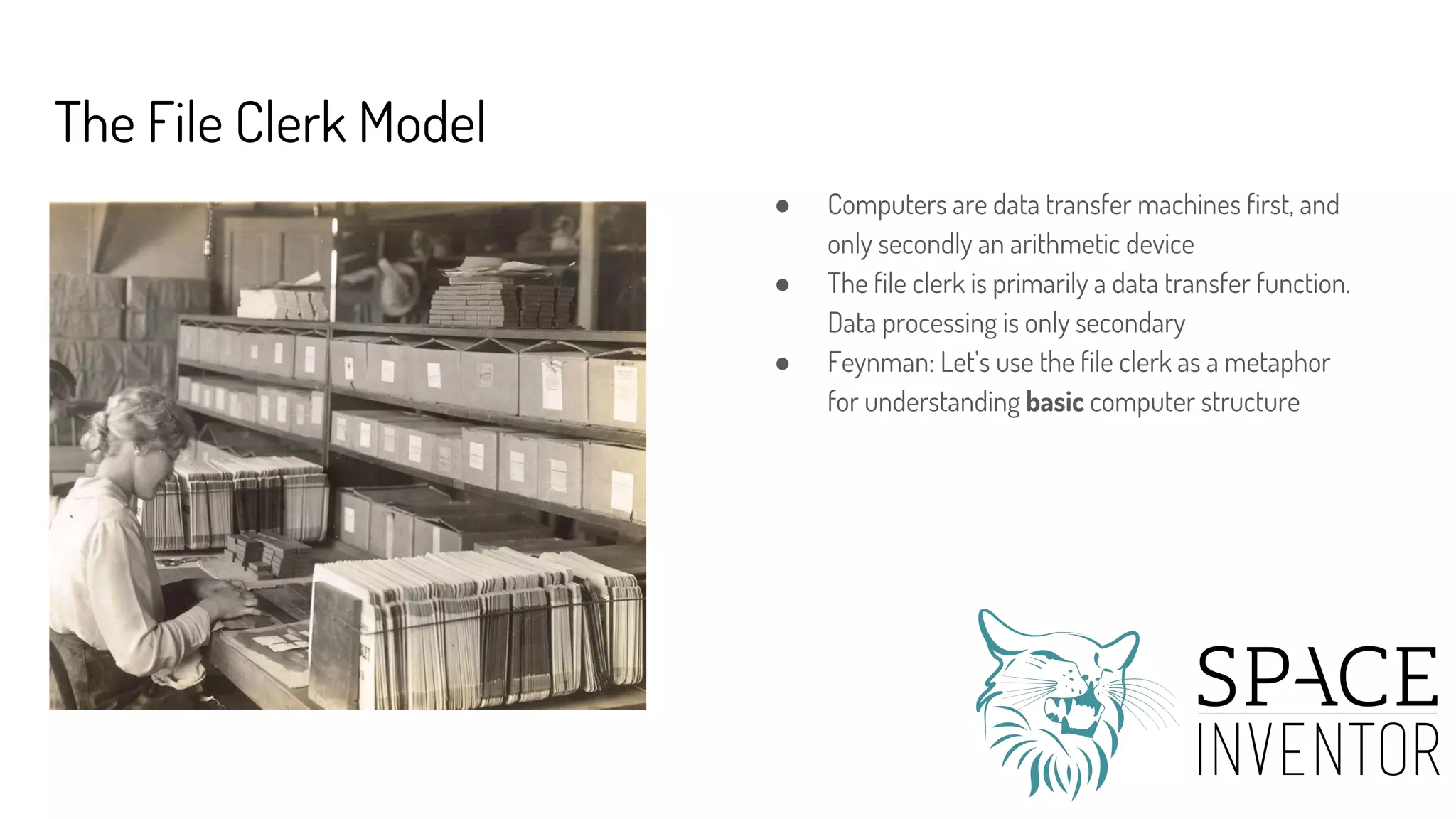 The File Clerk Model
● Computers are data transfer machines first, and
only secondly an arithmetic device
● The file clerk is primarily a data transfer function.
Data processing is only secondary
● Feynman: Let’s use the file clerk as a metaphor
for understanding basic computer structure
 