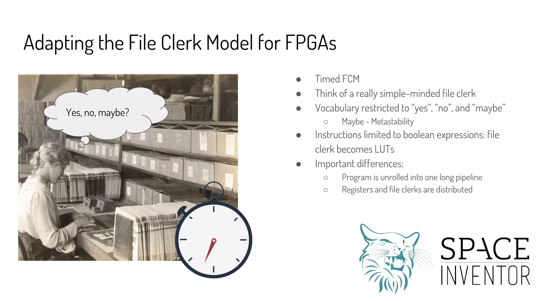 Adapting the File Clerk Model for FPGAs
● Timed FCM
● Think of a really simple-minded file clerk
● Vocabulary restricted to “yes”, “no”, and “maybe”
○ Maybe ~ Metastability
● Instructions limited to boolean expressions: file
clerk becomes LUTs
● Important differences:
○ Program is unrolled into one long pipeline
○ Registers and file clerks are distributed
Yes, no, maybe?
 