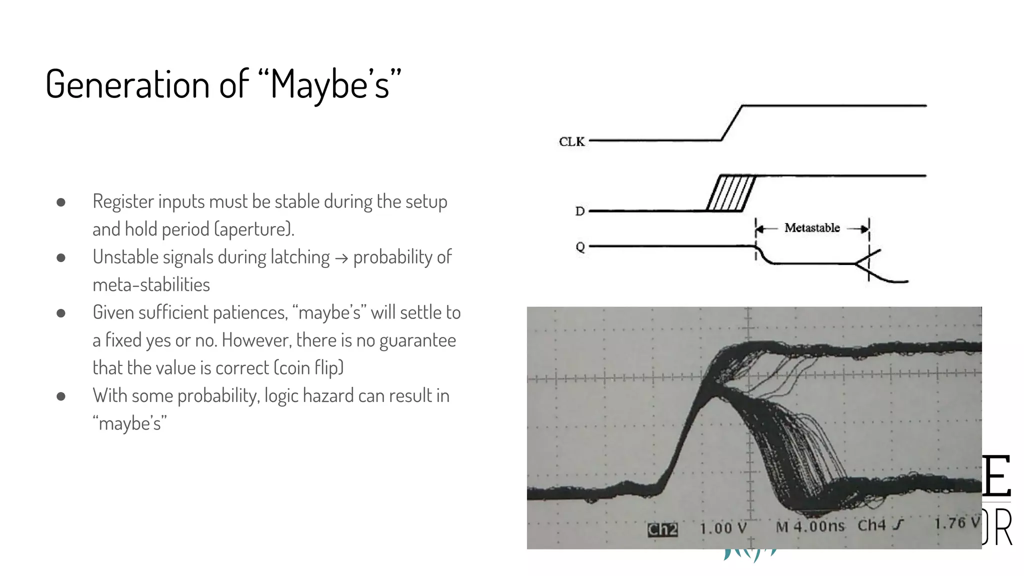 Generation of “Maybe’s”
● Register inputs must be stable during the setup
and hold period (aperture).
● Unstable signals during latching → probability of
meta-stabilities
● Given sufficient patiences, “maybe’s” will settle to
a fixed yes or no. However, there is no guarantee
that the value is correct (coin flip)
● With some probability, logic hazard can result in
“maybe’s”
 