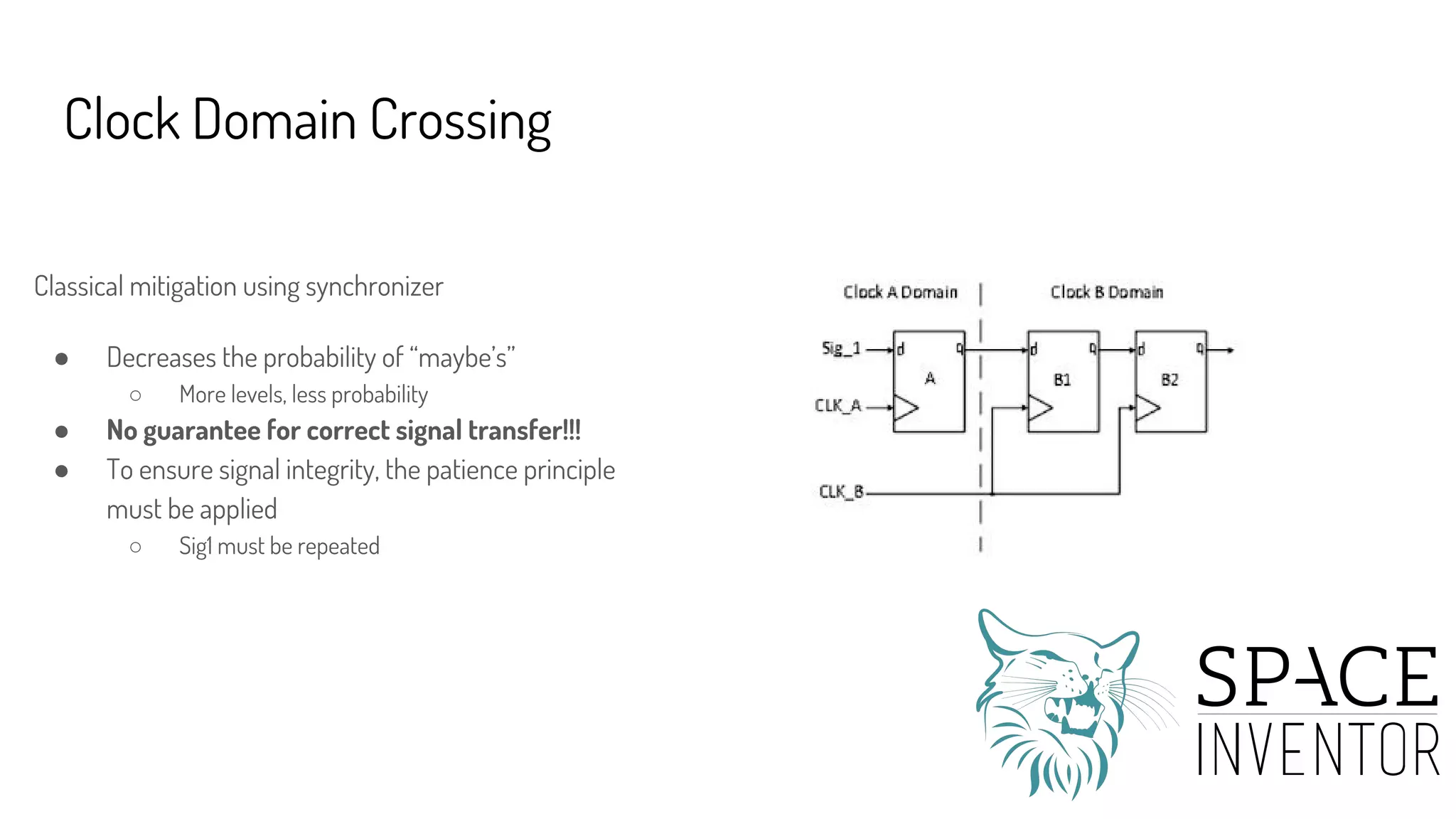 Clock Domain Crossing
Classical mitigation using synchronizer
● Decreases the probability of “maybe’s”
○ More levels, less probability
● No guarantee for correct signal transfer!!!
● To ensure signal integrity, the patience principle
must be applied
○ Sig1 must be repeated
 