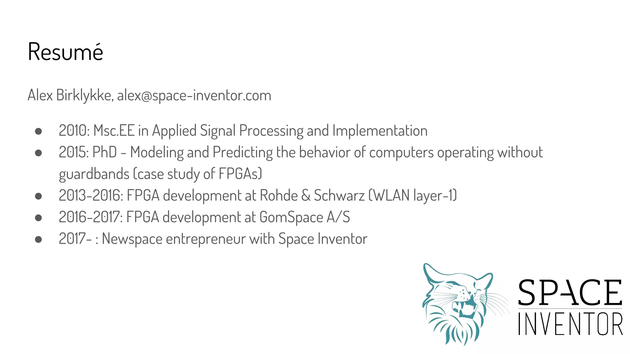 Resumé
Alex Birklykke, alex@space-inventor.com
● 2010: Msc.EE in Applied Signal Processing and Implementation
● 2015: PhD - Modeling and Predicting the behavior of computers operating without
guardbands (case study of FPGAs)
● 2013-2016: FPGA development at Rohde & Schwarz (WLAN layer-1)
● 2016-2017: FPGA development at GomSpace A/S
● 2017- : Newspace entrepreneur with Space Inventor
 