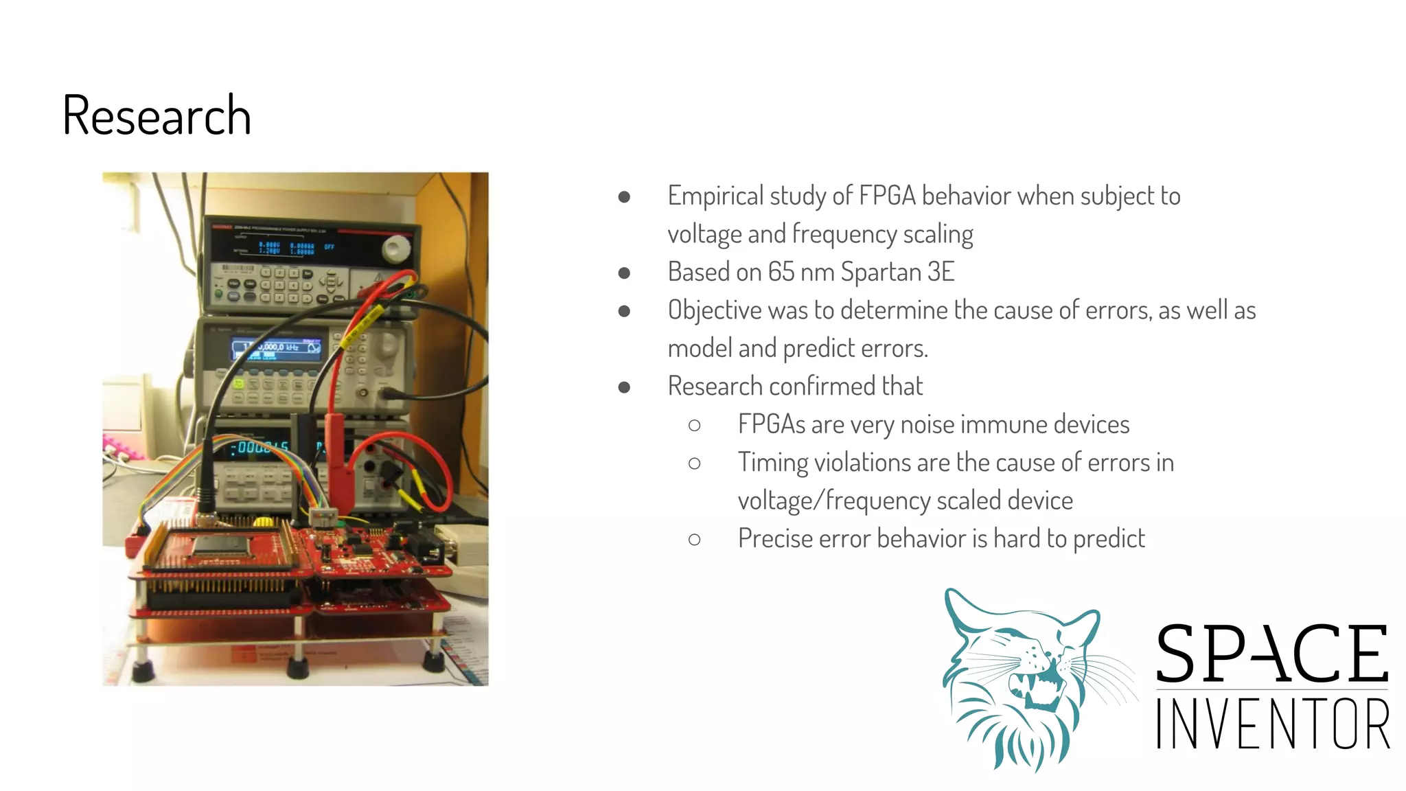 Research
● Empirical study of FPGA behavior when subject to
voltage and frequency scaling
● Based on 65 nm Spartan 3E
● Objective was to determine the cause of errors, as well as
model and predict errors.
● Research confirmed that
○ FPGAs are very noise immune devices
○ Timing violations are the cause of errors in
voltage/frequency scaled device
○ Precise error behavior is hard to predict
 
