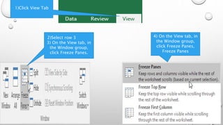 1)Click View Tab
4) On the View tab, in
the Window group,
click Freeze Panes,
Freeze Panes
2)Select row 3
3) On the View tab, in
the Window group,
click Freeze Panes.
 