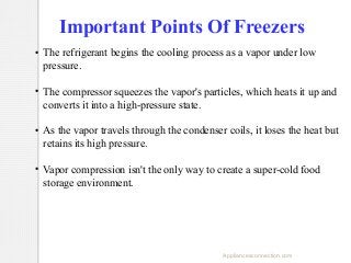 Important Points Of Freezers
●

●

●

●

The refrigerant begins the cooling process as a vapor under low
pressure.
The compressor squeezes the vapor's particles, which heats it up and
converts it into a high-pressure state.
As the vapor travels through the condenser coils, it loses the heat but
retains its high pressure.
Vapor compression isn't the only way to create a super-cold food
storage environment.

Appliancesconnection.com

 