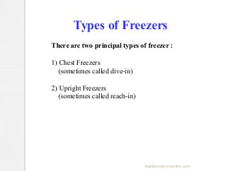 Types of Freezers
There are two principal types of freezer :
1) Chest Freezers
(sometimes called dive-in)
2) Upright Freezers
(sometimes called reach-in)

Appliancesconnection.com

 