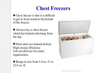 Chest Freezers
Chest freezer is that it is difficult
to get to food stored at the bottom
of the freezer.
Always buy a chest freezer
which has baskets that hang from
the top.
Most units are manual defrost
High energy efficiency
Lift-out drawers for easier
organization.
Range in size from 5.0 cu. ft. to
25.0 cu. ft.
Appliancesconnection.com

 