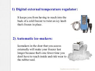 Features you might look for when 
1) Digital external temperature regulator:
considering your next freezer purchase:
It keeps you from having to reach into the
back of a cold freezer to twist an icy knob
that's frozen in place.

2) Automatic ice-makers:
Icemakers in the door that you access
externally will make your freezer last
longer because that's one fewer time you
don't have to reach inside and risk wear to
the rubber seal.
Appliancesconnection.com

 
