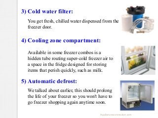 3) Cold water filter:
You get fresh, chilled water dispensed from the
freezer door.

4) Cooling zone compartment:
Available in some freezer combos is a
hidden tube routing super-cold freezer air to
a space in the fridge designed for storing
items that perish quickly, such as milk.

5) Automatic defrost:
We talked about earlier, this should prolong
the life of your freezer so you won't have to
go freezer shopping again anytime soon.
Appliancesconnection.com

 