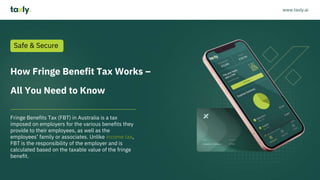 How Fringe Benefit Tax Works –
All You Need to Know
Fringe Benefits Tax (FBT) in Australia is a tax
imposed on employers for the various benefits they
provide to their employees, as well as the
employees’ family or associates. Unlike income tax,
FBT is the responsibility of the employer and is
calculated based on the taxable value of the fringe
benefit.
Safe & Secure
www.taxly.ai
 