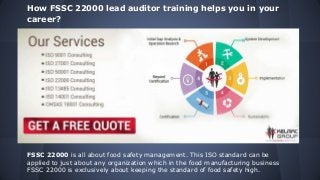 How FSSC 22000 lead auditor training helps you in your
career?
FSSC 22000 is all about food safety management. This ISO standard can be
applied to just about any organization which in the food manufacturing business
FSSC 22000 is exclusively about keeping the standard of food safety high.
 