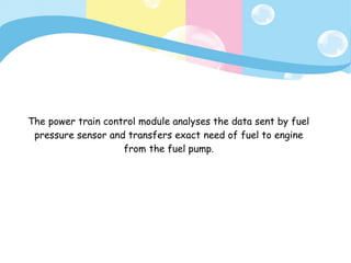 The power train control module analyses the data sent by fuel
pressure sensor and transfers exact need of fuel to engine
from the fuel pump.