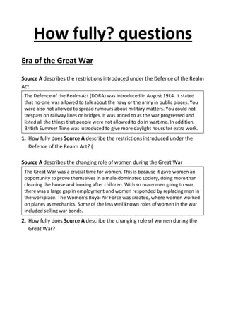How fully? questions
Era of the Great War
Source A describes the restrictions introduced under the Defence of the Realm
Act.
1. How fully does Source A describe the restrictions introduced under the
Defence of the Realm Act? (
Source A describes the changing role of women during the Great War
2. How fully does Source A describe the changing role of women during the
Great War?
The Defence of the Realm Act (DORA) was introduced in August 1914. It stated
that no-one was allowed to talk about the navy or the army in public places. You
were also not allowed to spread rumours about military matters. You could not
trespass on railway lines or bridges. It was added to as the war progressed and
listed all the things that people were not allowed to do in wartime. In addition,
British Summer Time was introduced to give more daylight hours for extra work.
The Great War was a crucial time for women. This is because it gave women an
opportunity to prove themselves in a male-dominated society, doing more than
cleaning the house and looking after children. With so many men going to war,
there was a large gap in employment and women responded by replacing men in
the workplace. The Women’s Royal Air Force was created, where women worked
on planes as mechanics. Some of the less well known roles of women in the war
included selling war bonds.
 