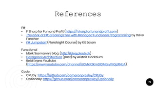 75
References
F#
• F Sharp for Fun and Profit (https://fsharpforfunandprofit.com)
• The Book of F#: Breaking Free with Managed Functional Programming by Dave
Fancher
• F# Jumpstart (Pluralsight Course) by Kit Eason
Functional
• Mark Seemann’s blog: (http://blog.ploeh.dk)
• Hexagonal Architecture (post) by Alistair Cockburn
• Reid Evans YouTube
(https://www.youtube.com/channel/UCMxR2KmDlDMEsvfKOjzRNbA)
Code
• CRUDy : https://github.com/cameronpresley/CRUDy
• Optionally: https://github.com/cameronpresley/Optionally
 