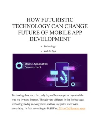 HOW FUTURISTIC
TECHNOLOGY CAN CHANGE
FUTURE OF MOBILE APP
DEVELOPMENT
 Technology
 Web & App
Technology has since the early days of homo sapiens impacted the
way we live and interact. Though very different in the Bronze Age,
technology today is everywhere and has integrated itself with
everything. In fact, according to BuildFire, 21% of Millennials open
 
