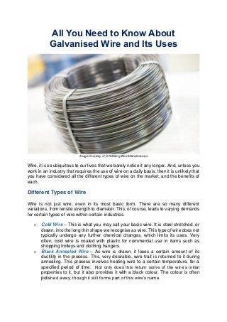All You Need to Know About
Galvanised Wire and Its Uses

Image Courtesy of D R Baling Wire Manufacturers

Wire, it is so ubiquitous to our lives that we barely notice it any longer. And, unless you
work in an industry that requires the use of wire on a daily basis, then it is unlikely that
you have considered all the different types of wire on the market, and the benefits of
each.

Different Types of Wire
Wire is not just wire, even in its most basic form. There are so many different
variations, from tensile strength to diameter. This, of course, leads to varying demands
for certain types of wire within certain industries.




Cold Wire – This is what you may call your basic wire. It is steel stretched, or
drawn, into the long thin shape we recognise as wire. This type of wire does not
typically undergo any further chemical changes, which limits its uses. Very
often, cold wire is coated with plastic for commercial use in items such as
shopping trolleys and clothing hangers.
Black Annealed Wire – As wire is drawn, it loses a certain amount of its
ductility in the process. This, very desirable, wire trait is returned to it during
annealing. This process involves heating wire to a certain temperature, for a
specified period of time. Not only does this return some of the wire’s initial
properties to it, but it also provides it with a black colour. The colour is often
polished away, though it still forms part of this wire’s name.

 
