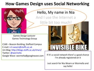 How Games Design uses Social Networking Games Design Lecturer  Games Technology Group C160 – Beacon Building, Stafford Campus E-mail:  [email_address] Uni Blog:  http://blogs.staffs.ac.uk/nhw1/ Twitter:  @wormella Google Wave: wormella@googlewave.com Hello, My name in Nia And I use the Internet a little bit too much! If it’s a social network there’s a good chance I’m already registered on it Just search for Nia Wearn or Wormella and say hello! 