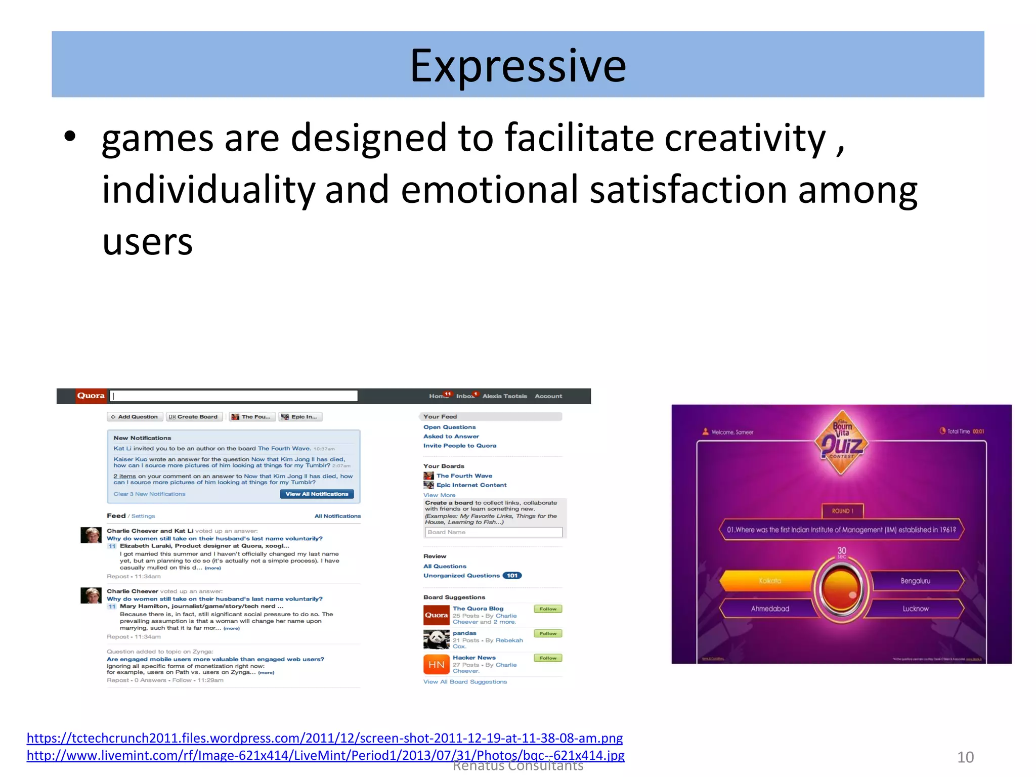 Expressive
• games are designed to facilitate creativity ,
individuality and emotional satisfaction among
users
https://tctechcrunch2011.files.wordpress.com/2011/12/screen-shot-2011-12-19-at-11-38-08-am.png
http://www.livemint.com/rf/Image-621x414/LiveMint/Period1/2013/07/31/Photos/bqc--621x414.jpg 10Renatus Consultants
 